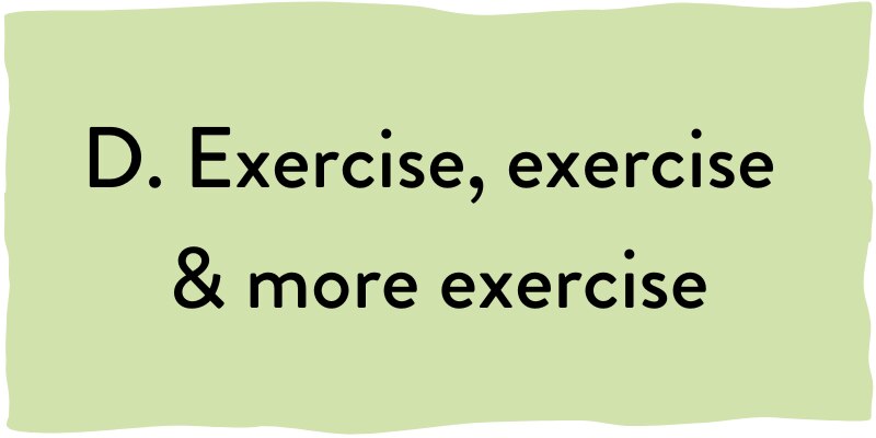 D. Exercise, exercise and more exercise