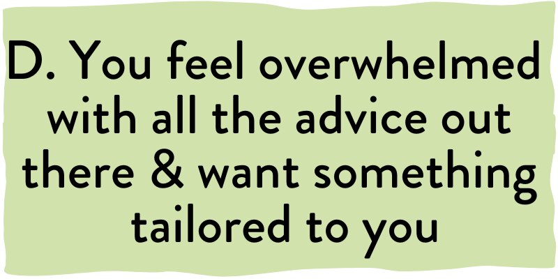 D. You feel overwhelmed with all the advice out there & want something tailored to you