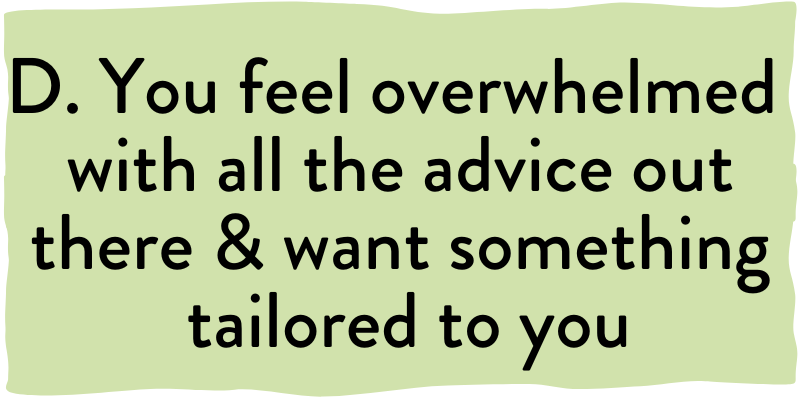 D. You feel overwhelmed with all the advice out there and want something tailored to you