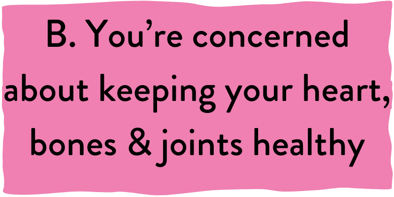 B. You're concerned about keeping your heart, bones & joints healthy