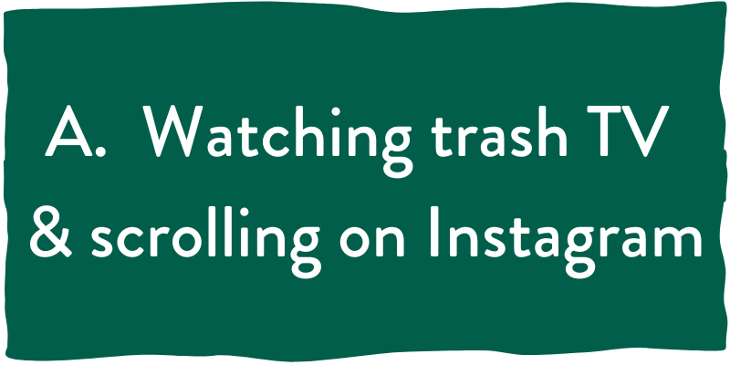 A. trash TV and scrolling instagram