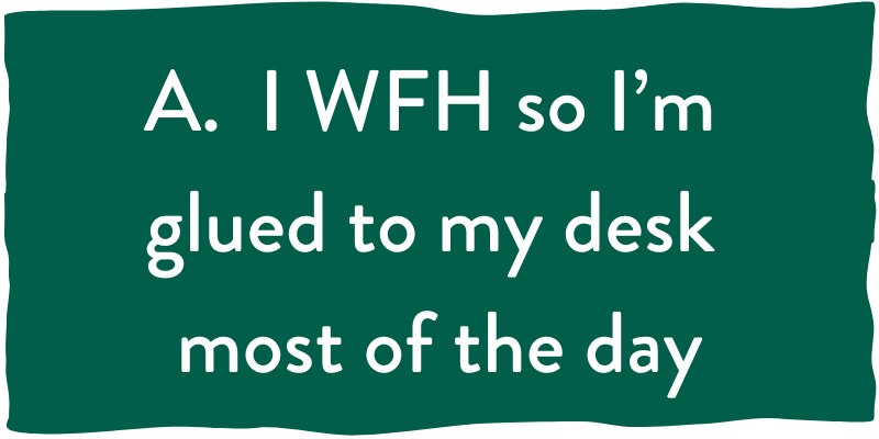 A. I WFH so I am glued to my desk most of the day