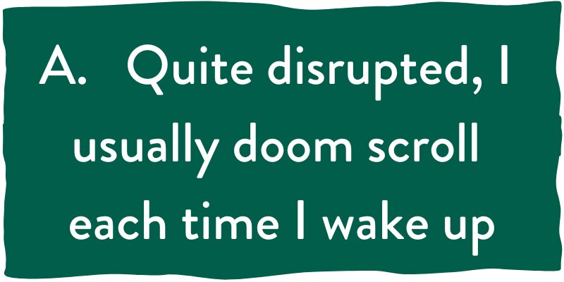 A. Quite disrupted, I usually doom scroll each time I wake up