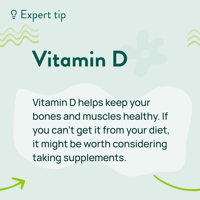 Make sure you’re getting enough in your diet from oily fish and egg yolks. Vitamin D helps keep your bones and muscles healthy. If you can’t get it from your diet, it might be worth considering taking supplements.