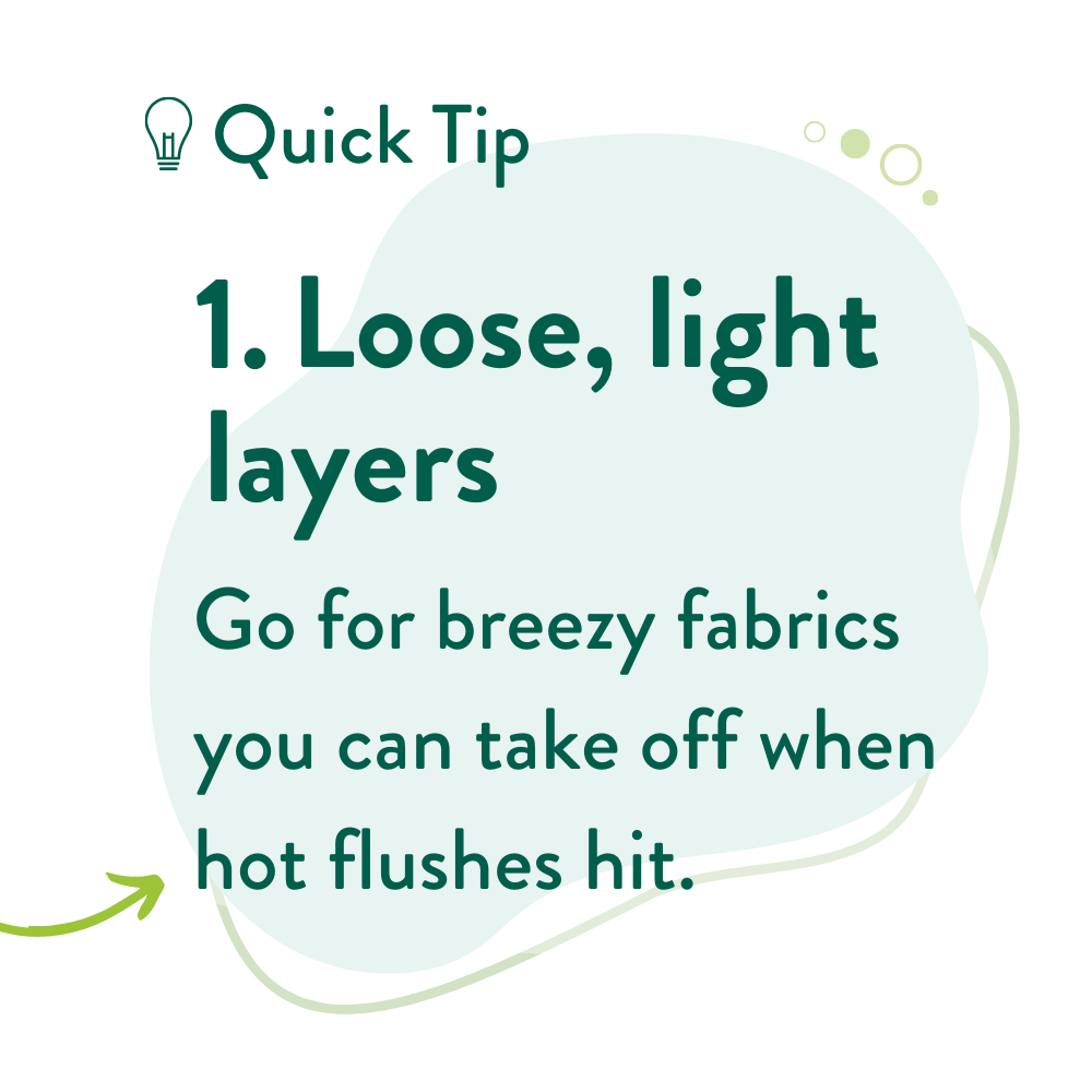 1. Loose, light layers Go for breezy fabrics you can take off when hot flushes hit. 