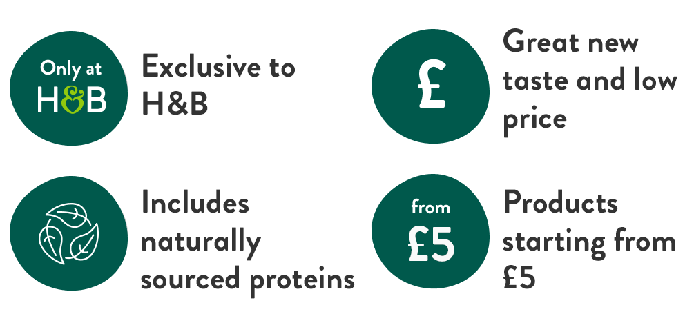 Exclusive to H&B. Great new taste and low price. Includes naturally sourced proteins. Products starting from £5.
